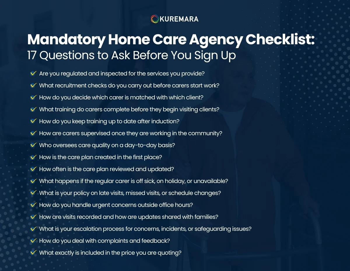 Choosing a home care agency is a decision that can shape everyday comfort, safety, and peace of mind. A warm first impression matters, but it should never be the only reason to move forward. Before you sign any agreement, it is worth asking careful, practical questions about how the agency recruits staff, trains carers, plans care, manages emergencies, communicates with families, and explains its pricing. For families in the United Kingdom, due diligence is not about being difficult. It is about making sure the agency has the right systems behind the promises. The strongest providers are usually happy to answer detailed questions clearly and in writing. This guide from Kuremara is focused strictly on choosing a home care agency. It does not cover role definitions or care funding rules. Instead, it gives you a practical checklist to help you compare providers with confidence. Why You Need a Proper Agency Checklist A brochure may look polished. A phone call may sound reassuring. But the real test of a home care agency is how well it operates when everyday care needs change, a regular carer is unavailable, a concern is raised, or a family needs clear answers quickly. A good checklist helps you look past marketing language and focus on how the agency actually works. It also gives you a fair way to compare one provider against another. The Mandatory Home Care Agency Checklist: 17 Questions to Ask Before You Sign Up 1. Are you regulated and inspected for the services you provide? Start with the basics. Ask whether the agency is properly regulated for the care services it offers in your area of the UK. Regulation does not guarantee that every experience will be perfect, but it does help you confirm that the provider is operating within the right framework and has been assessed against recognised standards. You should also ask how recently the agency was inspected and whether there are any action plans or service improvements currently underway. A trustworthy agency should be open about its status and willing to explain what it is doing well and where it is improving. 2. What recruitment checks do you carry out before carers start work? This is one of the most important questions in the entire process. Ask exactly what checks are carried out before a carer is sent into someone’s home. A well-run agency should have a clear safer recruitment process rather than a vague answer about “checking everyone properly”. Look for detail around employment history, references, identity checks, right-to-work checks, and criminal record screening where relevant. Families should feel confident that the agency takes recruitment seriously and does not rush people into care delivery simply to fill gaps. 3. How do you decide which carer is matched with which client? Good care is not only about availability. It is also about fit. Ask how the agency matches carers to the person receiving support. The answer should go beyond timing and location. A thoughtful matching process may consider personality, communication style, language, preferences, routines, cultural understanding, and experience with similar care needs. When the match is right, care often feels more comfortable, more consistent, and less stressful for everyone involved. 4. What training do carers complete before they begin visiting clients? Do not settle for a general statement such as “all our carers are fully trained”. Ask what that training actually includes. A strong provider should be able to explain the induction process clearly and show that carers are prepared before they begin working alone. This question helps you understand whether the agency values readiness or simply assumes that experience is enough. Initial training should cover both practical care standards and the importance of respectful, person-centred support in the home. 5. How do you keep training up to date after induction? Training should not stop once a carer starts work. Ask how the agency keeps knowledge current and how refresher training is managed. This matters because needs can change over time, and carers may need additional learning to support people safely and confidently. An agency that invests in ongoing development is more likely to maintain standards, adapt to changing needs, and support staff properly in the long term. 6. How are carers supervised once they are working in the community? Home care often takes place behind closed doors, so supervision matters. Ask how the agency monitors quality once a carer is out in the field. You want to know whether staff are regularly observed, reviewed, and supported rather than left to work without oversight. Strong supervision helps agencies identify concerns early, reinforce good practice, and maintain accountability. It also shows that quality is managed actively, not assumed. 7. Who oversees care quality on a day-to-day basis? Families often speak first to a friendly coordinator or adviser, but it is important to know who actually takes responsibility for care quality. Ask who manages service delivery day to day, who reviews issues, and who makes decisions when concerns arise. A clear answer shows that the agency has structure. A vague answer may suggest blurred accountability, and that can become a serious problem if a missed visit, complaint, or safeguarding concern occurs later. 8. How is the care plan created in the first place? Care should never begin with assumptions. Ask how the agency gathers information before support starts and how the care plan is developed. A good process should include a proper assessment, discussion with the individual and family where appropriate, and a clear understanding of routines, preferences, risks, and outcomes. This question matters because a weak or generic care plan often leads to inconsistent support. A personalised plan creates the foundation for better visits and better communication. 9. How often is the care plan reviewed and updated? Needs change. Routines change. Health conditions change. Ask how often the agency reviews care plans and what happens when new needs emerge between formal reviews. You want a provider that updates support in a timely way rather than waiting for a scheduled date while problems build. Responsive care planning is often one of the clearest signs that an agency is organised and attentive. 10. What happens if the regular carer is off sick, on holiday, or unavailable? This question is essential. Even agencies with good continuity arrangements need a realistic backup plan. Ask exactly how cover is arranged when the usual carer cannot attend and whether replacement carers are briefed in advance. Families should not have to discover the backup system only when something goes wrong. A dependable agency should be able to explain how it handles staff absence, urgent cover, and continuity of care without creating confusion for the client. 11. What is your policy on late visits, missed visits, or schedule changes? Care at home often depends on timing. Medication, meals, washing, routines, and emotional reassurance can all be affected by delays. Ask what happens if a visit is running late or cannot be completed as planned. A strong answer should include how the agency informs the client or family, who takes responsibility for resolving the issue, and how recurring problems are escalated. Clear systems here can prevent stress and protect trust. 12. How do you handle urgent concerns outside office hours? Not every problem happens between nine and five. Ask whether the agency has out-of-hours support and what families should do if there is a late-night issue, weekend concern, or emergency change. An agency that provides care in people’s homes should be prepared for real-life situations, not just routine administration. The answer should make it clear that there is a reliable route for urgent contact and decision-making beyond normal office times. 13. How are visits recorded and how are updates shared with families? Transparency matters. Ask how the agency records completed visits, changes in condition, and day-to-day notes. Also ask how families can stay informed, especially if they are not present at every visit. Good communication systems help reduce misunderstandings and allow concerns to be spotted sooner. They also show that the provider takes documentation seriously rather than relying on memory or informal updates. 14. What is your escalation process for concerns, incidents, or safeguarding issues? This is another critical due-diligence question. Ask what happens if a serious concern arises. You need to know how the agency responds, who is informed, how incidents are reviewed, and how families are kept updated when appropriate. A confident, structured answer usually signals that safety is treated as a core responsibility. A hesitant or overly casual response may suggest the opposite. 15. How do you deal with complaints and feedback? No service is perfect all the time. The real question is how the agency responds when something is not right. Ask whether there is a formal complaints process, how complaints can be made, who investigates them, and how quickly families should expect a response. You should also ask how the agency uses feedback more broadly. Well-run providers usually see complaints and comments as opportunities to improve rather than as threats to dismiss. 16. What exactly is included in the price you are quoting? Price transparency is vital. Ask for a clear breakdown of what is included, what is charged separately, whether there are minimum visit lengths, and whether rates differ for evenings, weekends, bank holidays, or short-notice changes. This question protects families from unpleasant surprises later. A reliable agency should be able to explain costs in plain English and provide written clarity rather than relying on verbal estimates alone. 17. What are the contract terms, notice periods, and cancellation rules? Before signing anything, ask what happens if you want to pause, change, or end the service. Find out how much notice is required, whether there are any setup fees, whether charges continue during short breaks, and what happens if the agency cannot meet agreed expectations. This final question matters because problems often arise in the small print rather than the sales conversation. Clear contract terms help families make informed decisions and avoid feeling trapped later. How to Use This Checklist Properly Use these 17 questions with every agency you are considering. Take notes during calls or meetings. Ask for important points in writing, especially around pricing, contract terms, backup cover, and complaints procedures. The goal is not to find a provider that says all the right things. The goal is to find one that can explain its systems clearly, consistently, and confidently. In most cases, that tells you far more than polished marketing language ever will. A Smarter Way to Compare Agencies When comparing providers, it helps to look at three things together: First, consider clarity. Did the agency answer your questions directly, or did it rely on broad claims and sales language? Second, consider consistency. Did the information stay the same across emails, calls, and written documents? Third, consider confidence. Did the team sound organised and accountable, or unsure and reactive? The best agency is not always the one with the lowest quote. It is often the one with the strongest systems, the clearest communication, and the best fit for the person receiving care. Other Useful Checklists in One Place Quick Red Flags Checklist Vague answers about recruitment checks No clear explanation of training or supervision Generic or rushed care planning Unclear backup cover for sickness or holidays No clear out-of-hours contact route Confusing pricing or verbal-only quotes Pressure to sign quickly Weak complaints handling Poor responsiveness during the enquiry stage Quick Green Flags Checklist Clear written pricing Confident answers to detailed questions Personalised assessment process Strong continuity and backup arrangements Regular care plan reviews Transparent documentation and communication Clear complaints and escalation procedures Respectful, no-pressure approach What to Have Ready Before You Contact Agencies A summary of current care needs Preferred visit times Key routines and preferences Any communication needs Questions about continuity of carers Questions about costs and contract terms Notes for comparing different providers Conclusion Choosing a home care agency should never feel like a leap in the dark. The right questions can help you move beyond first impressions and understand how the service is likely to work in real life. Recruitment checks, staff training, supervision, care planning, backup cover, escalation policies, and price transparency are not minor details. They are the foundations of dependable care. At Kuremara, we believe informed decisions lead to safer, steadier, and more reassuring care arrangements. Before you sign up with any home care agency, use this checklist, compare answers carefully, and make sure the provider can show you not only what it promises, but how it delivers. 